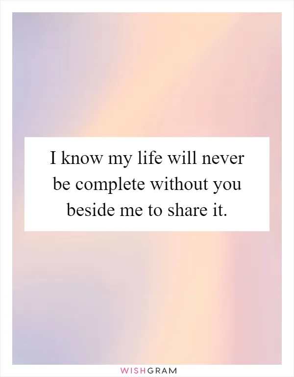 I know my life will never be complete without you beside me to share it